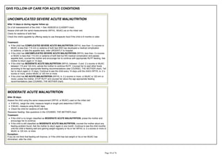 GIVE FOLLOW-UP CARE FOR ACUTE CONDITIONS
UNCOMPLICATED SEVERE ACUTE MALNUTRITION
After 14 days or during regular follow up:
Do a full reassessment of the child. > See ASSESS & CLASSIFY chart.
Assess child with the same measurements (WFH/L, MUAC) as on the initial visit.
Check for oedema of both feet.
Check the child's appetite by offering ready-to use therapeutic food if the child is 6 months or older.
Treatment:
If the child has COMPLICATED SEVERE ACUTE MALNUTRITION (WFH/L less than -3 z-scores or
MUAC is less than 115 mm or oedema of both feet AND has developed a medical complication
or oedema, or fails the appetite test), refer URGENTLY to hospital.
If the child has UNCOMPLICATED SEVERE ACUTE MALNUTRITION (WFH/L less than -3 z-scores
or MUAC is less than 115 mm or oedema of both feet but NO medical complication and passes
appetite test), counsel the mother and encourage her to continue with appropriate RUTF feeding. Ask
mother to return again in 14 days.
If the child has MODERATE ACUTE MALNUTRITION (WFH/L between -3 and -2 z-scores or MUAC
between 115 and 125 mm), advise the mother to continue RUTF. Counsel her to start other foods
according to the age appropriate feeding recommendations (see COUNSEL THE MOTHER chart). Tell
scores or more, and/or MUAC is 125 mm or more.
If the child has NO ACUTE MALNUTRITION (WFH/L is -2 z-scores or more, or MUAC is 125 mm or
more), praise the mother, STOP RUTF and counsel her about the age appropriate feeding
recommendations (see COUNSEL THE MOTHER chart).
MODERATE ACUTE MALNUTRITION
After 30 days:
Assess the child using the same measurement (WFH/L or MUAC) used on the initial visit:
If WFH/L, weigh the child, measure height or length and determine if WFH/L.
If MUAC, measure using MUAC tape.
Check the child for oedema of both feet.
Reassess feeding. See questions in the COUNSEL THE MOTHER chart.
Treatment:
If the child is no longer classified as MODERATE ACUTE MALNUTRITION, praise the mother and
encourage her to continue.
If the child is still classified as MODERATE ACUTE MALNUTRITION, counsel the mother about any
feeding problem found. Ask the mother to return again in one month. Continue to see the child monthly
until the child is feeding well and gaining weight regularly or his or her WFH/L is -2 z-scores or more or
MUAC is 125 mm. or more.
Exception:
If you do not think that feeding will improve, or if the child has lost weight or his or her MUAC has
diminished, refer the child.
 