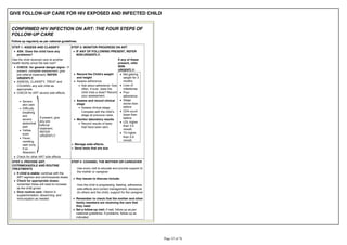 GIVE FOLLOW-UP CARE FOR HIV EXPOSED AND INFECTED CHILD
CONFIRMED HIV INFECTION ON ART: THE FOUR STEPS OF
FOLLOW-UP CARE
Follow up regularly as per national guidelines.
STEP 1: ASSESS AND CLASSIFY
ASK: Does the child have any
problems?
Has the child received care at another
health facility since the last visit?
CHECK: for general danger signs - If
present, complete assessment, give
pre-referral treatment, REFER
URGENTLY.
ASSESS, CLASSIFY, TREAT and
COUNSEL any sick child as
appropriate.
CHECK for ART severe side effects
Severe
skin rash
Difficulty
breathing
and
severe
abdominal
pain
Yellow
eyes
Fever,
vomiting,
rash (only
if on
Abacavir)
If present, give
any pre-
referral
treatment,
REFER
URGENTLY
Check for other ART side effects
STEP 2: MONITOR PROGRESS ON ART
IF ANY OF FOLLOWING PRESENT, REFER
NON-URGENTLY:
If any of these
present, refer
NON-
URGENTLY:
Record the Child's weight
and height
Assess adherence
Ask about adherence: how
often, if ever, does the
child miss a dose? Record
your assessment.
Assess and record clinical
stage
Assess clinical stage.
stage at previous visits.
Monitor laboratory results
Record results of tests
that have been sent.
Not gaining
weight for 3
months
Loss of
milestones
Poor
adherence
Stage
worse than
before
CD4 count
lower than
before
LDL higher
than 3.5
mmol/L
TG higher
than 5.6
mmol/L
Manage side effects
Send tests that are due
STEP 3: PROVIDE ART,
COTRIMOXAZOLE AND ROUTINE
TREATMENTS
If child is stable: continue with the
ART regimen and cotrimoxazole doses.
Check for appropriate doses:
remember these will need to increase
as the child grows
Give routine care: Vitamin A
supplementation, deworming, and
immunization as needed
STEP 4: COUNSEL THE MOTHER OR CAREGIVER
Use every visit to educate and provide support to
the mother or caregiver
Key issues to discuss include:
How the child is progressing, feeding, adherence,
side-effects and correct management, disclosure
(to others and the child), support for the caregiver
Remember to check that the mother and other
family members are receiving the care that
they need
Set a follow-up visit: if well, follow-up as per
nastional guidelines. If problems, follow-up as
indicated.
 