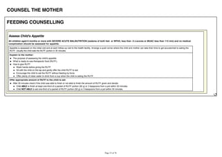 COUNSEL THE MOTHER
FEEDING COUNSELLING
Assess Child's Appetite
All children aged 6 months or more with SEVERE ACUTE MALNUTRITION (oedema of both feet or WFH/L less than -3 z-scores or MUAC less than 115 mm) and no medical
complication should be assessed for appetite.
Appetite is assessed on the initial visit and at each follow-up visit to the health facility. Arrange a quiet corner where the child and mother can take their time to get accustomed to eating the
RUTF. Usually the child eats the RUTF portion in 30 minutes.
Explain to the mother:
The purpose of assessing the child's appetite.
What is ready-to-use-therapeutic food (RUTF).
How to give RUTF:
Wash hands before giving the RUTF.
Sit with the child on the lap and gently offer the child RUTF to eat.
Encourage the child to eat the RUTF without feeding by force.
Offer plenty of clean water to drink from a cup when the child is eating the RUTF.
Offer appropriate amount of RUTF to the child to eat:
After 30 minutes check if the child was able to finish or not able to finish the amount of RUTF given and decide:
Child ABLE to finish at least one-third of a packet of RUTF portion (92 g) or 3 teaspoons from a pot within 30 minutes.
Child NOT ABLE to eat one-third of a packet of RUTF portion (92 g) or 3 teaspoons from a pot within 30 minutes.
 