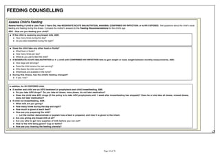 FEEDING COUNSELLING
Assess Child's Feeding
Assess feeding if child is Less Than 2 Years Old, Has MODERATE ACUTE MALNUTRITION, ANAEMIA, CONFIRMED HIV INFECTION, or is HIV EXPOSED. Ask questions about the child's usual
feeding and feeding during this illness. Compare the mother's answers to the Feeding Recommendations for the child's age.
ASK - How are you feeding your child?
If the child is receiving any breast milk, ASK:
How many times during the day?
Do you also breastfeed during the night?
Does the child take any other food or fluids?
What food or fluids?
How many times per day?
What do you use to feed the child?
If MODERATE ACUTE MALNUTRITION or if a child with CONFIRMED HIV INFECTION fails to gain weight or loses weight between monthly measurements, ASK:
How large are servings?
Does the child receive his own serving?
Who feeds the child and how?
What foods are available in the home?
During this illness, has the child's feeding changed?
If yes, how?
In addition, for HIV EXPOSED child:
If mother and child are on ARV treatment or prophylaxis and child breastfeeding, ASK:
Do you take ARV drugs? Do you take all doses, miss doses, do not take medication?
Does the child take ARV drugs (If the policy is to take ARV prophylaxis until 1 week after breastfeeding has stopped)? Does he or she take all doses, missed doses,
does not take medication?
If child not breastfeeding, ASK:
What milk are you giving?
How many times during the day and night?
How much is given at each feed?
How are you preparing the milk?
Let the mother demonstrate or explain how a feed is prepared, and how it is given to the infant.
Are you giving any breast milk at all?
Are you able to get new supplies of milk before you run out?
How is the milk being given? Cup or bottle?
How are you cleaning the feeding utensils?
 