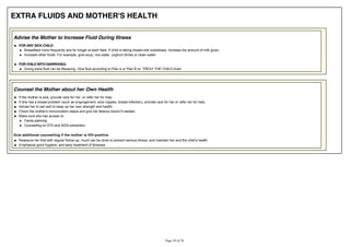 EXTRA FLUIDS AND MOTHER'S HEALTH
Advise the Mother to Increase Fluid During Illness
FOR ANY SICK CHILD:
Breastfeed more frequently and for longer at each feed. If child is taking breast-milk substitutes, increase the amount of milk given.
Increase other fluids. For example, give soup, rice water, yoghurt drinks or clean water.
FOR CHILD WITH DIARRHOEA:
Giving extra fluid can be lifesaving. Give fluid according to Plan A or Plan B on TREAT THE CHILD chart.
Counsel the Mother about her Own Health
If the mother is sick, provide care for her, or refer her for help.
If she has a breast problem (such as engorgement, sore nipples, breast infection), provide care for her or refer her for help.
Advise her to eat well to keep up her own strength and health.
Check the mother's immunization status and give her tetanus toxoid if needed.
Make sure she has access to:
Family planning
Counselling on STD and AIDS prevention.
Give additional counselling if the mother is HIV-positive
Emphasize good hygiene, and early treatment of illnesses
 