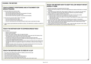COUNSEL THE MOTHER
TEACH CORRECT POSITIONING AND ATTACHMENT FOR
BREASTFEEDING
Show the mother how to hold her infant.
with the infant's head and body in line.
with the infant approaching breast with nose opposite to the nipple.
with the infant held close to the mother's body.
with the infant's whole body supported, not just neck and shoulders.
Show her how to help the infant to attach. She should:
touch her infant's lips with her nipple
wait until her infant's mouth is opening wide
move her infant quickly onto her breast, aiming the infant's lower lip well below the nipple.
Look for signs of good attachment and effective suckling. If the attachment or suckling is not good, try
again.
TEACH THE MOTHER HOW TO EXPRESS BREAST MILK
Ask the mother to:
Wash her hands thoroughly.
Make herself comfortable.
Hold a wide necked container under her nipple and areola.
Place her thumb on top of the breast and the first finger on the under side of the breast so they
are opposite each other (at least 4 cm from the tip of the nipple).
Compress and release the breast tissue between her finger and thumb a few times.
If the milk does not appear she should re-position her thumb and finger closer to the nipple and
compress and release the breast as before.
Compress and release all the way around the breast, keeping her fingers the same distance from
the nipple. Be careful not to squeeze the nipple or to rub the skin or move her thumb or finger on
the skin.
Express one breast until the milk just drips, then express the other breast until the milk just drips.
Alternate between breasts 5 or 6 times, for at least 20 to 30 minutes.
Stop expressing when the milk no longer flows but drips from the start.
TEACH THE MOTHER HOW TO FEED BY A CUP
Put a cloth on the infant's front to protect his clothes as some milk can spill.
Hold the infant semi-upright on the lap.
Put a measured amount of milk in the cup.
Hold the cup so that it rests lightly on the infant's lower lip.
Tip the cup so that the milk just reaches the infant's lips.
Allow the infant to take the milk himself. DO NOT pour the milk into the infant's mouth.
TEACH THE MOTHER HOW TO KEEP THE LOW WEIGHT INFANT
WARM AT HOME
Keep the young infant in the same bed with the mother.
of cold air.
Avoid bathing the low weight infant. When washing or bathing, do it in a very warm room with warm
water, dry immediately and thoroughly after bathing and clothe the young infant immediately.
Change clothes (e.g. nappies) whenever they are wet.
Provide skin to skin contact as much as possible, day and night. For skin to skin contact:
Dress the infant in a warm shirt open at the front, a nappy, hat and socks.
Place the infant in skin to skin contact on the mother's chest between her breasts. Keep the infat's
head turned to one side.
Cover the infant with mother's clothes (and an additional warm blanket in cold weather).
When not in skin to skin contact, keep the young infant clothed or covered as much as possible at all
times. Dress the young infant with extra clothing including hat and socks, loosely wrap the young
infant in a soft dry cloth and cover with a blanket.
Check frequently if the hands and feet are warm. If cold, re-warm the baby using skin to skin contact.
Breastfeed the infant frequently (or give expressed breast milk by cup).
 