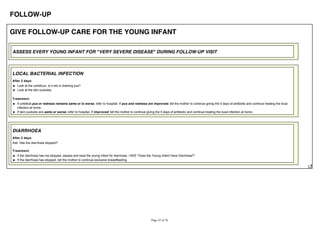 FOLLOW-UP
GIVE FOLLOW-UP CARE FOR THE YOUNG INFANT
ASSESS EVERY YOUNG INFANT FOR "VERY SEVERE DISEASE" DURING FOLLOW-UP VISIT
LOCAL BACTERIAL INFECTION
After 2 days:
Look at the umbilicus. Is it red or draining pus?
Look at the skin pustules.
Treatment:
If umbilical pus or redness remains same or is worse, refer to hospital. If pus and redness are improved, tell the mother to continue giving the 5 days of antibiotic and continue treating the local
infection at home.
If skin pustules are same or worse, refer to hospital. If improved, tell the mother to continue giving the 5 days of antibiotic and continue treating the local infection at home.
DIARRHOEA
After 2 days:
Ask: Has the diarrhoea stopped?
Treatment
If the diarrhoea has not stopped, assess and treat the young infant for diarrhoea. >SEE "Does the Young Infant Have Diarrhoea?"
If the diarrhoea has stopped, tell the mother to continue exclusive breastfeeding.
 