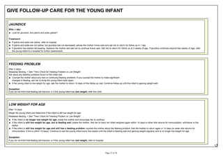 GIVE FOLLOW-UP CARE FOR THE YOUNG INFANT
JAUNDICE
After 1 day:
Look for jaundice. Are palms and soles yellow?
Treatment:
If palms and soles are yellow, refer to hospital.
If palms and soles are not yellow, but jaundice has not decreased, advise the mother home care and ask her to return for follow up in 1 day.
If jaundice has started decreasing, reassure the mother and ask her to continue home care. Ask her to return for follow up at 2 weeks of age. If jaundice continues beyond two weeks of age, refer
the young infant to a hospital for further assessment.
FEEDING PROBLEM
After 2 days:
Reassess feeding. > See "Then Check for Feeding Problem or Low Weight".
Ask about any feeding problems found on the initial visit.
Counsel the mother about any new or continuing feeding problems. If you counsel the mother to make significant
changes in feeding, ask her to bring the young infant back again.
If the young infant is low weight for age, ask the mother to return 14 days of this follow up visit. Continue follow-up until the infant is gaining weight well.
Exception:
If you do not think that feeding will improve, or if the young infant has lost weight, refer the child.
LOW WEIGHT FOR AGE
After 14 days:
Weigh the young infant and determine if the infant is still low weight for age.
Reassess feeding. > See "Then Check for Feeding Problem or Low Weight".
If the infant is no longer low weight for age, praise the mother and encourage her to continue.
If the infant is still low weight for age, but is feeding well, praise the mother. Ask her to have her infant weighed again within 14 days or when she returns for immunization, whichever is the
earlier.
If the infant is still low weight for age and still has a feeding problem, counsel the mother about the feeding problem. Ask the mother to return again in 14 days (or when she returns for
immunization, if this is within 14 days). Continue to see the young infant every few weeks until the infant is feeding well and gaining weight regularly and is no longer low weight for age.
Exception:
If you do not think that feeding will improve, or if the young infant has lost weight, refer to hospital.
 