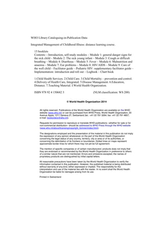 WHO Library Cataloguing-in-Publication Data:
Integrated Management of Childhood Illness: distance learning course.
15 booklets
Contents: - Introduction, self-study modules – Module 1: general danger signs for
the sick child – Module 2: The sick young infant – Module 3: Cough or difficult
breathing – Module 4: Diarrhoea – Module 5: Fever – Module 6: Malnutrition and
anaemia – Module 7: Ear problems – Module 8: HIV/AIDS – Module 9: Care of
the well child – Facilitator guide – Pediatric HIV: supplementary facilitator guide –
Implementation: introduction and roll out – Logbook – Chart book
1.Child Health Services. 2.Child Care. 3.Child Mortality – prevention and control.
4.Delivery of Health Care, Integrated. 5.Disease Management. 6.Education,
Distance. 7.Teaching Material. I.World Health Organization.
ISBN 978 92 4 150682 3 (NLM classification: WS 200)
© World Health Organization 2014
All rights reserved. Publications of the World Health Organization are available on the WHO
website (www.who.int) or can be purchased from WHO Press, World Health Organization, 20
Avenue Appia, 1211 Geneva 27, Switzerland (tel.: +41 22 791 3264; fax: +41 22 791 4857;
e-mail: bookorders@who.int).
Requests for permission to reproduce or translate WHO publications –whether for sale or for
non-commercial distribution– should be addressed to WHO Press through the WHO website
(www.who.int/about/licensing/copyright_form/en/index.html).
The designations employed and the presentation of the material in this publication do not imply
the expression of any opinion whatsoever on the part of the World Health Organization
concerning the legal status of any country, territory, city or area or of its authorities, or
concerning the delimitation of its frontiers or boundaries. Dotted lines on maps represent
approximate border lines for which there may not yet be full agreement.
The mention of specific companies or  of  certain  manufacturers’  products  does  not  imply  that  
they are endorsed or recommended by the World Health Organization in preference to others
of a similar nature that are not mentioned. Errors and omissions excepted, the names of
proprietary products are distinguished by initial capital letters.
All reasonable precautions have been taken by the World Health Organization to verify the
information contained in this publication. However, the published material is being distributed
without warranty of any kind, either expressed or implied. The responsibility for the
interpretation and use of the material lies with the reader. In no event shall the World Health
Organization be liable for damages arising from its use.
Printed in Switzerland
 