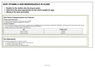 GIVE VITAMIN A AND MEBENDAZOLE IN CLINIC
Explain to the mother why the drug is given
Determine the dose appropriate for the child's weight (or age)
Measure the dose accurately
Give Vitamin A Supplementation and Treatment
VITAMIN A SUPPLEMENTATION:
Give first dose any time after 6 months of age to ALL CHILDREN
Thereafter vitamin A every six months to ALL CHILDREN
VITAMIN A TREATMENT:
Give an extra dose of Vitamin A (same dose as for supplementation) for treatment if the child has MEASLES or PERSISTENT DIARRHOEA. If the child has had a dose of vitamin A within the past
month or is on RUTF for treatment of severe acute malnutrition, DO NOT GIVE VITAMIN A.
Always record the dose of Vitamin A given on the child's card.
AGE VITAMIN A DOSE
6 up to 12 months 100 000 IU
One year and older 200 000 IU
Give Mebendazole
Give 500 mg mebendazole as a single dose in clinic if:
hookworm/whipworm are a problem in children in your area, and
the child is 1 years of age or older, and
the child has not had a dose in the previous 6 months.
 