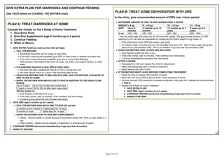GIVE EXTRA FLUID FOR DIARRHOEA AND CONTINUE FEEDING
(See FOOD advice on COUNSEL THE MOTHER chart)
PLAN A: TREAT DIARRHOEA AT HOME
Counsel the mother on the 4 Rules of Home Treatment:
1. Give Extra Fluid
2. Give Zinc Supplements (age 2 months up to 5 years)
3. Continue Feeding
4. When to Return.
1. GIVE EXTRA FLUID (as much as the child will take)
TELL THE MOTHER:
Breastfeed frequently and for longer at each feed.
If the child is exclusively breastfed, give ORS or clean water in addition to breast milk.
If the child is not exclusively breastfed, give one or more of the following:
ORS solution, food-based fluids (such as soup, rice water, and yoghurt drinks), or clean
water.
It is especially important to give ORS at home when:
the child has been treated with Plan B or Plan C during this visit.
the child cannot return to a clinic if the diarrhoea gets worse.
TEACH THE MOTHER HOW TO MIX AND GIVE ORS. GIVE THE MOTHER 2 PACKETS OF
ORS TO USE AT HOME.
SHOW THE MOTHER HOW MUCH FLUID TO GIVE IN ADDITION TO THE USUAL FLUID
INTAKE:
Up to 2 years 50 to 100 ml after each loose stool
2 years or more 100 to 200 ml after each loose stool
Tell the mother to:
Give frequent small sips from a cup.
If the child vomits, wait 10 minutes. Then continue, but more slowly.
Continue giving extra fluid until the diarrhoea stops.
2. GIVE ZINC (age 2 months up to 5 years)
TELL THE MOTHER HOW MUCH ZINC TO GIVE (20 mg tab):
2 months up to 6 months 1/2 tablet daily for 14 days
6 months or more 1 tablet daily for 14 days
SHOW THE MOTHER HOW TO GIVE ZINC SUPPLEMENTS
Infants - dissolve tablet in a small amount of expressed breast milk, ORS or clean water in a
cup.
Older children - tablets can be chewed or dissolved in a small amount of water.
3. CONTINUE FEEDING (exclusive breastfeeding if age less than 6 months)
4. WHEN TO RETURN
PLAN B: TREAT SOME DEHYDRATION WITH ORS
In the clinic, give recommended amount of ORS over 4-hour period
DETERMINE AMOUNT OF ORS TO GIVE DURING FIRST 4 HOURS
WEIGHT < 6 kg 6 - <10 kg 10 - <12 kg 12 - 19 kg
AGE* Up to 4
months
4 months up to 12
months
12 months up to 2
years
2 years up to 5
years
In ml 200 - 450 450 - 800 800 - 960 960 - 1600
* Use the child's age only when you do not know the weight. The approximate amount of ORS
required (in ml) can also be calculated by multiplying the child's weight (in kg) times 75.
If the child wants more ORS than shown, give more.
For infants under 6 months who are not breastfed, also give 100 - 200 ml clean water during this
period if you use standard ORS. This is not needed if you use new low osmolarity ORS.
SHOW THE MOTHER HOW TO GIVE ORS SOLUTION.
Give frequent small sips from a cup.
If the child vomits, wait 10 minutes. Then continue, but more slowly.
Continue breastfeeding whenever the child wants.
AFTER 4 HOURS:
Reassess the child and classify the child for dehydration.
Select the appropriate plan to continue treatment.
Begin feeding the child in clinic.
IF THE MOTHER MUST LEAVE BEFORE COMPLETING TREATMENT:
Show her how to prepare ORS solution at home.
Show her how much ORS to give to finish 4-hour treatment at home.
Give her enough ORS packets to complete rehydration. Also give her 2 packets as recommended
in Plan A.
Explain the 4 Rules of Home Treatment:
1. GIVE EXTRA FLUID
2. GIVE ZINC (age 2 months up to 5 years)
3. CONTINUE FEEDING (exclusive breastfeeding if age less than 6 months)
4. WHEN TO RETURN
 