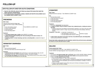 FOLLOW-UP
GIVE FOLLOW-UP CARE FOR ACUTE CONDITIONS
Care for the child who returns for follow-up using all the boxes that match the
child's previous classifications.
If the child has any new problem, assess, classify and treat the new problem as on
the ASSESS AND CLASSIFY chart.
PNEUMONIA
After 3 days:
Check the child for general danger signs.
Assess the child for cough or difficult breathing.
Ask:
See ASSESS & CLASSIFY chart.Is the child breathing slower?
Is there a chest indrawing?
Is there less fever?
Is the child eating better?
Treatment:
If any general danger sign or stridor, refer URGENTLY to hospital.
If chest indrawing and/or breathing rate, fever and eating are the same or worse, refer
URGENTLY to hospital.
If breathing slower, no chest indrawing, less fever, and eating better, complete the 5 days of
antibiotic.
PERSISTENT DIARRHOEA
After 5 days:
Ask:
Has the diarrhoea stopped?
How many loose stools is the child having per day?
Treatment:
If the diarrhoea has not stopped (child is still having 3 or more loose stools per day), do a full
reassessment of the child. Treat for dehydration if present. Then refer to hospital.
If the diarrhoea has stopped (child having less than 3 loose stools per day), tell the mother to follow
the usual feeding recommendations for the child's age.
DYSENTERY
After 3 days:
Assess the child for diarrhoea. > See ASSESS & CLASSIFY chart.
Ask:
Are there fewer stools?
Is there less blood in the stool?
Is there less fever?
Is there less abdominal pain?
Is the child eating better?
Treatment:
If the child is dehydrated, treat dehydration.
If number of stools, amount of blood in stools, fever, abdominal pain, or eating are worse or
the same:
Change to second-line oral antibiotic recommended for dysentery in your area. Give it for 5 days.
Advise the mother to return in 3 days. If you do not have the second line antibiotic, REFER to
hospital.
Exceptions - if the child: is less than 12 months old, or
was dehydrated on the first visit, or
if he had measles within the last 3 months
REFER to hospital.
If fewer stools, less blood in the stools, less fever, less abdominal pain, and eating better,
continue giving ciprofloxacin until finished.
Ensure that mother understands the oral rehydration method fully and that she also understands
the need for an extra meal each day for a week.
MALARIA
If fever persists after 3 days:
Do a full reassessment of the child. > See ASSESS & CLASSIFY chart.
DO NOT REPEAT the Rapid Diagnostic Test if it was positive on the initial visit.
Treatment:
If the child has any general danger sign or stiff neck, treat as VERY SEVERE FEBRILE DISEASE.
If the child has any othercause of fever other than malaria, provide appropriate treatment.
If there is no other apparent cause of fever:
If fever has been present for 7 days, refer for assessment.
Do microscopy to look for malaria parasites. If parasites are present and the child has finished a
full course of the first line antimalarial, give the second-line antimalarial, if available, or refer the
child to a hospital.
If there is no other apparent cause of fever and you do not have a microscopy to check for
parasites, refer the child to a hospital.
 