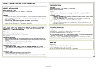 GIVE FOLLOW-UP CARE FOR ACUTE CONDITIONS
FEVER: NO MALARIA
If fever persists after 3 days:
Do a full reassessment of the child. > See ASSESS & CLASSIFY chart.
Repeat the malaria test.
Treatment:
If the child has any general danger sign or stiff neck, treat as VERY SEVERE FEBRILE DISEASE.
If a child has a positive malaria test, give first-line oral antimalarial. Advise the mother to return in 3
days if the fever persists.
If the child has any other cause of fever other than malaria, provide treatment.
If there is no other apparent cause of fever:
If the fever has been present for 7 days, refer for assessment.
MEASLES WITH EYE OR MOUTH COMPLICATIONS, GUM OR
MOUTH ULCERS, OR THRUSH
After 3 days:
Look for red eyes and pus draining from the eyes.
Look at mouth ulcers or white patches in the mouth (thrush).
Smell the mouth.
Treatment for eye infection:
If pus is draining from the eye, ask the mother to describe how she has treated the eye infection. If
treatment has been correct, refer to hospital. If treatment has not been correct, teach mother correct
treatment.
If the pus is gone but redness remains, continue the treatment.
If no pus or redness, stop the treatment.
Treatment for mouth ulcers:
If mouth ulcers are worse, or there is a very foul smell from the mouth, refer to hospital.
If mouth ulcers are the same or better, continue using half-strength gentian violet for a total of 5
days.
Treatment for thrush:
If thrush is worse check that treatment is being given correctly.
If the child has problems with swallowing, refer to hospital.
If thrush is the same or better, and the child is feeding well, continue nystatine for a total of 7 days.
EAR INFECTION
After 5 days:
Reassess for ear problem. > See ASSESS & CLASSIFY chart.
Measure the child's temperature.
Treatment:
If there is , refer URGENTLY to
hospital.
Acute ear infection:
If ear pain or discharge persists, treat with 5 more days of the same antibiotic. Continue wicking
to dry the ear. Follow-up in 5 days.
If no ear pain or discharge, praise the mother for her careful treatment. If she has not yet
finished the 5 days of antibiotic, tell her to use all of it before stopping.
Chronic ear infection:
Check that the mother is wicking the ear correctly and giving quinolone drops tree times a day.
Encourage her to continue.
FEEDING PROBLEM
After 7 days:
Reassess feeding. > See questions in the COUNSEL THE MOTHER chart.
Ask about any feeding problems found on the initial visit.
Counsel the mother about any new or continuing feeding problems. If you counsel the mother to make
significant changes in feeding, ask her to bring the child back again.
If the child is classified as MODERATE ACUTE MALNUTRITION, ask the mother to return 30 days
after the initial visit to measure the child's WFH/L, MUAC.
ANAEMIA
After 14 days:
Give iron. Advise mother to return in 14 days for more iron.
Continue giving iron every 14 days for 2 months.
If the child has palmar pallor after 2 months, refer for assessment.
 