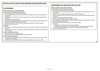 GIVE FOLLOW-UP CARE FOR HIV EXPOSED AND INFECTED CHILD
HIV EXPOSED
Follow up regularly as per national guidelines.
At each follow-up visit follow these instructions:
Ask the mother: Does the child have any problems?
Do a full assessment including checking for mouth or gum problems, treat, counsel and follow up any
new problem
Provide routine child health care: Vitamin A, deworming, immunization, and feeding assessment and
counselling
Continue cotrimoxazole prophylaxis
Continue ARV prophylaxis if ARV drugs and breastfeeding are recommended; check adherence: How
often, if ever, does the child/mother miss a dose?
Plan for the next follow-up visit
HIV testing:
If new HIV test result became available since the last visit, reclassify the child for HIV according to the
test result.
to the test result.
If child is confirmed HIV infected
Start on ART and enrol in chronic HIV care.
Continue follow-up as for CONFIRMED HIV INFECTION ON ART
If child is confirmed uninfected
Continue with co-trimoxazole prophylaxis if breastfeeding or stop if the test resuls are after 6 weeks
of cessation of breastfeeding.
Counsel mother on preventing HIV infection through breastfeeding and about her own health
CONFIRMED HIV INFECTION NOT ON ART
Follow up regularly as per national guidelines.
At each follow-up visit follow these instructions:
Ask the mother: Does the child have any problems?
Do a full assessment including checking for mouth or gum problems, treat, counsel and follow up any
new problem
Counsel and check if mother able or willing now to initiate ART for the child.
Provide routine child health care: Vitamin A, deworming, immunization, and feeding assessment and
counselling
Continue cotrimoxazole prophylaxis if indicated.
Initiate or continue isoniazid preventive therapy if indicated.
If no acute illness and mother is willing, initiate ART (See Box Steps when Initiating ART in children)
Monitor CD4 count and percentage.
Home care:
Counsel the mother about any new or continuing problems
If appropriate, put the family in touch with organizations or people who could provide support
Advise the mother about hygiene in the home, in particular when preparing food
Plan for the next follow-up visit
 