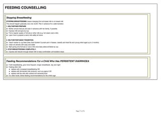 FEEDING COUNSELLING
Stopping Breastfeeding
STOPPING BREASTFEEDING means changing from all breast milk to no breast milk.
This should happen gradually over one month. Plan in advance for a safe transition.
1. HELP MOTHER PREPARE:
Mother should discuss and plan in advance with her family, if possible
Express milk and give by cup
Learn how to prepare a store milk safely at home
2. HELP MOTHER MAKE TRANSITION:
Teach mother to cup feed (See chart booklet Counsel part in Assess, classify and treat the sick young infant aged up to 2 months)
Clean all utensils with soap and water
3. STOP BREASTFEEDING COMPLETELY:
Express and discard enough breast milk to keep comfortable until lactation stops
Feeding Recommendations For a Child Who Has PERSISTENT DIARRHOEA
If still breastfeeding, give more frequent, longer breastfeeds, day and night.
If taking other milk:
replace with increased breastfeeding OR
replace with fermented milk products, such as yoghurt OR
replace half the milk with nutrient-rich semisolid food.
For other foods, follow feeding recommendations for the child's age.
 