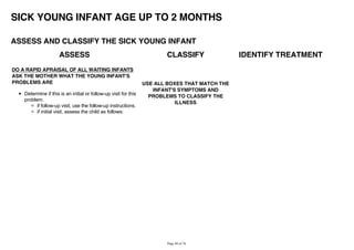 SICK YOUNG INFANT AGE UP TO 2 MONTHS
ASSESS AND CLASSIFY THE SICK YOUNG INFANT
ASSESS CLASSIFY IDENTIFY TREATMENT
DO A RAPID APRAISAL OF ALL WAITING INFANTS
ASK THE MOTHER WHAT THE YOUNG INFANT'S
PROBLEMS ARE
Determine if this is an initial or follow-up visit for this
problem.
if follow-up visit, use the follow-up instructions.
if initial visit, assess the child as follows:
USE ALL BOXES THAT MATCH THE
INFANT'S SYMPTOMS AND
PROBLEMS TO CLASSIFY THE
ILLNESS
 