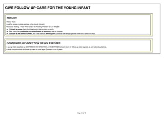 GIVE FOLLOW-UP CARE FOR THE YOUNG INFANT
THRUSH
After 2 days:
Look for ulcers or white patches in the mouth (thrush).
Reassess feeding. > See "Then Check for Feeding Problem or Low Weight".
If thrush is worse check that treatment is being given correctly.
If the infant has problems with attachment or suckling, refer to hospital.
If thrush is the same or better, and if the infant is feeding well, continue half-stregth gentian violet for a total of 7 days.
CONFIRMED HIV INFECTION OR HIV EXPOSED
A young infant classified as CONFIRMED HIV INFECTION or HIV EXPOSED should return for follow-up visits regularly as per national guidelines.
Follow the instructions for follow-up care for child aged 2 months up to 5 years.
 