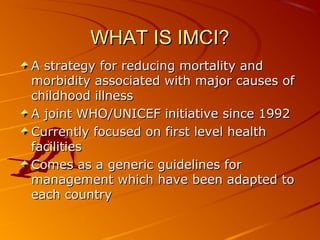 WHAT IS IMCI?WHAT IS IMCI?
A strategy for reducing mortality andA strategy for reducing mortality and
morbidity associated with major causes ofmorbidity associated with major causes of
childhood illnesschildhood illness
A joint WHO/UNICEF initiative since 1992A joint WHO/UNICEF initiative since 1992
Currently focused on first level healthCurrently focused on first level health
facilitiesfacilities
Comes as a generic guidelines forComes as a generic guidelines for
management which have been adapted tomanagement which have been adapted to
each countryeach country
 