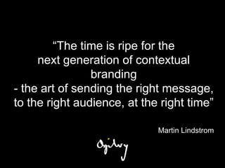 “The time is ripe for the
     next generation of contextual
                branding
- the art of sending the right message,
to the right audience, at the right time”

                             Martin Lindstrom
 