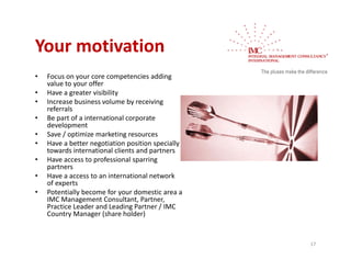 Your motivation 
Your motivation
•   Focus on your core competencies adding 
    value to your offer
    value to your offer
•   Have a greater visibility
•   Increase business volume by receiving 
    referrals
•   Be part of a international corporate 
    Be part of a international corporate
    development
•   Save / optimize marketing resources
•   Have a better negotiation position specially 
    towards international clients and partners
    towards international clients and partners
•   Have access to professional sparring 
    partners
•   Have a access to an international network 
    of experts
         p
•   Potentially become for your domestic area a 
    IMC Management Consultant, Partner, 
    Practice Leader and Leading Partner / IMC 
    Country Manager (share holder)


                                                    17
 