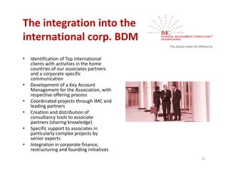 The integration into the 
international corp. BDM
             l
•   Identification of Top international 
    clients with activities in the home 
    countries of our associates partners 
    and a corporate specific 
    communication
•   Development of a Key Account 
    Management for the Association, with 
    respective offering process
•   Coordinated projects through IMC and 
    leading partners
•   Creation and distribution of 
    consultancy tools to associate 
    partners (sharing knowledge)
        t     (h i k          l d )
•   Specific support to associates in 
    particularly complex projects by 
    senior experts
•   Integration in corporate finance, 
    I t     ti i             t fi
    restructuring and founding initiatives
                                             22
 