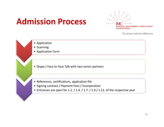Admission Process
Admission Process

    • Application
    • Scanning
    • Application Form



    • Skype / Face to Face Talk with two senior partners



    • References, certifications, application file
    • Signing contract / Payment Fees / Incorporation
    • Entrances are open for 1.2. / 1.4. / 1.7. / 1.9./ 1.11. of the respective year 




                                                                                        24
 