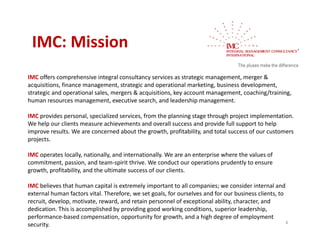 IMC: Mission
 IMC: Mission
IMC offers comprehensive integral consultancy services as strategic management merger &
     offers comprehensive integral consultancy services as strategic management, merger & 
acquisitions, finance management, strategic and operational marketing, business development, 
strategic and operational sales, mergers & acquisitions, key account management, coaching/training, 
human resources management, executive search, and leadership management.

IMC provides personal, specialized services, from the planning stage through project implementation. 
We help our clients measure achievements and overall success and provide full support to help 
improve results. We are concerned about the growth, profitability, and total success of our customers 
projects.
projects

IMC operates locally, nationally, and internationally. We are an enterprise where the values of 
commitment, passion, and team‐spirit thrive. We conduct our operations prudently to ensure 
growth, profitability, and the ultimate success of our clients.
growth profitability and the ultimate success of our clients

IMC believes that human capital is extremely important to all companies; we consider internal and 
external human factors vital. Therefore, we set goals, for ourselves and for our business clients, to 
recruit, develop, motivate, reward, and retain personnel of exceptional ability, character, and 
recruit develop motivate reward and retain personnel of exceptional ability character and
dedication. This is accomplished by providing good working conditions, superior leadership, 
performance‐based compensation, opportunity for growth, and a high degree of employment 
                                                                                                       4
security.
 