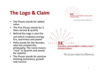 The Logo & Claim
The Logo & Claim
• The Pluses stands for added 
  value
    l
• The Five Pluses stands for 5 
  Stars service & quality
• Behind the Logo is also the
  Behind the Logo is also the 
  sun which irradiates energy, 
  fun, warmness and power
• Peña stands for the founder
  Peña stands for the founder, 
  who has created this 
  philosophy. The name means 
  “rock” in Spanish and stands 
  for stability
  f      bili
• The Pluses stands for positive 
  thinking (solutions), growth 
  and success
  and success

                                    5
 