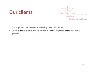 Our clients
Our clients

•   Through our partners we are serving over 250 clients
•   A list of these clients will be available on the 2nd phase of the interview 
        st o t ese c e ts        be a a ab e o t e       p ase o t e te e
    process.




                                                                                   12
 