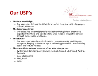Our USP s 
Our USP’s
•   The local knowledge:
      – O
        Our associates do know best their local market (industry, habits, languages, 
                  i t d k         b t th i l l         k t (i d t h bit l
        cultures, economy).
•   The broad experience:
      – Our associates are entrepreneurs with senior management experience, 
        experts in their field and able to offer a wide range of integrative services 
                i h i fi ld d bl            ff      id          fi       i       i
        through the network, worldwide.
•   The attitude
     • Our associates have the spirit of a world class consultancy, avoiding any 
        arrogance, keeping however an eye in delivering great results with humility, 
                    k i h                      i d li i               l    i h h ili
        social and cultural respect.
•   The current international presence of our associates partners
      – Switzerland, Italy, Germany, Belgium, Holland, Finland, UK, Ireland, Austria, 
        Romania
      – UAE, Saudi Arabia
      – Perú, Brazil
      – India


                                                                                         13
 
