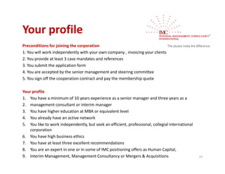 Your profile
Your profile
Preconditions for joining the corporation
1. You will work independently with your own company , invoicing your clients 
                      p        y     y             p y,        gy
2. You provide at least 3 case mandates and references
3. You submit the application form
4. You are accepted by the senior management and steering committee
5. You sign off the cooperation contract and pay the membership quote 

Your profile
1. You have a minimum of 10 years experience as a senior manager and three years as a
1 You have a minimum of 10 years experience as a senior manager and three years as a
2. management consultant or interim manager
3. You have higher education at MBA or equivalent level
4. You already have an active network
              y
5. You like to work independently, but seek an efficient, professional, collegial international 
   corporation
6. You have high business ethics
7. You have at least three excellent recommendations
7 Y h          t l t th        ll t           d ti
8. You are an expert in one or in some of IMC positioning offers as Human Capital,
9. Interim Management, Management Consultancy or Mergers & Acquisitions                            23
 