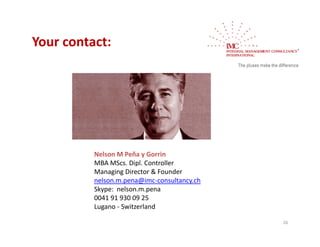 Your contact:
Your contact:




          Nelson M Peña y Gorrin
          MBA MScs. Dipl. Controller
          Managing Director & Founder
          M      i Di t & F        d
          nelson.m.pena@imc‐consultancy.ch
          Skype:  nelson.m.pena
          0041 91 930 09 25
          Lugano ‐ Switzerland

                                             26
 
