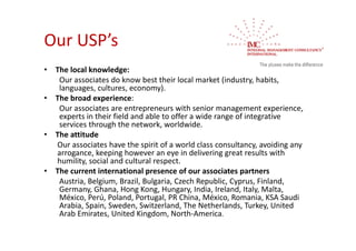 Our USP’s 
•   The local knowledge:
     Our associates do know best their local market (industry, habits, 
     languages, cultures, economy).
•   The broad experience:
     Our associates are entrepreneurs with senior management experience, 
     experts in their field and able to offer a wide range of integrative 
     services through the network, worldwide.
•   The attitude
    Our associates have the spirit of a world class consultancy, avoiding any 
    arrogance, keeping however an eye in delivering great results with 
    humility, social and cultural respect.
•   The current international presence of our associates partners
     Austria, Belgium, Brazil, Bulgaria, Czech Republic, Cyprus, Finland, 
     Germany, Ghana, Hong Kong, Hungary, India, Ireland, Italy, Malta, 
     México, Perú, Poland, Portugal, PR China, México, Romania, KSA Saudi 
     Arabia, Spain, Sweden, Switzerland, The Netherlands, Turkey, United 
     Arab Emirates, United Kingdom, North‐America.
 