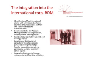 The integration into the 
international corp. BDM
•   Identification of Top international 
    clients with activities in the home 
    countries of our associates partners 
    and a corporate specific 
    communication
•   Development of a Key Account 
    Management for the Organization, 
    with respective offering process
•   Coordinated projects through IMC and 
    leading partners
•   Creation and distribution of 
    consultancy tools to associate 
    partners (sharing knowledge)
•   Specific support to associates in 
    particularly complex projects by 
    senior experts
•   Integration in corporate finance, 
    restructuring and founding initiatives
 