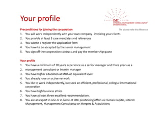 Your profile
Preconditions for joining the corporation
1. You will work independently with your own company , invoicing your clients 
2. You provide at least 3 case mandates and references
3. You submit / register the application form
4. You have to be accepted by the senior management
5. You sign off the cooperation contract and pay the membership quote 

Your profile
1. You have a minimum of 10 years experience as a senior manager and three years as a
2. management consultant or interim manager
3. You have higher education at MBA or equivalent level
4. You already have an active network
5. You like to work independently, but seek an efficient, professional, collegial international 
   corporation
6. You have high business ethics
7. You have at least three excellent recommendations
8. You are an expert in one or in some of IMC positioning offers as Human Capital, Interim 
   Management, Management Consultancy or Mergers & Acquisitions
 