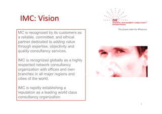 IMC: Vision
MC is recognized by its customers as
a reliable, committed, and ethical
partner dedicated to adding value
through expertise, objectivity and
quality consultancy services.

IMC is recognized globally as a highly
respected network consultancy
organization with offices and own
branches in all major regions and
cities of the world.

IMC is rapidly establishing a
reputation as a leading world class
consultancy organization
                                         3
 