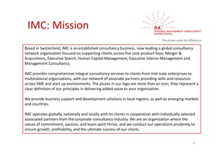 IMC: Mission
Based in Switzerland, IMC is an established consultancy business, now leading a global consultancy 
network organization focused on supporting clients across five core product lines; Merger & 
Acquisitions, Executive Search, Human Capital Management, Executive Interim Management and 
Management Consultancy.

IMC provides comprehensive integral consultancy services to clients from mid scale enterprises to 
multinational organizations, with our network of associate partners providing skills and resources 
across SME and start up environments. The pluses in our logo are more than an icon; they represent a 
clear definition of our principles in delivering added value to your organisation.

We provide business support and development solutions in local regions, as well as emerging markets 
and countries.

IMC operates globally, nationally and locally with its clients in cooperation with individually selected 
associated partners from the corporate consultancy industry. We are an organization where the 
values of commitment, passion, and team‐spirit thrive, and we conduct our operations prudently to 
ensure growth, profitability, and the ultimate success of our clients.


                                                                                                       4
 