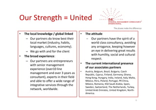 Our Strength = United 
•   The local knowledge / global linked        •   The attitude
     – Our partners do know best their               Our partners have the spirit of a 
        local market (industry, habits,                world class consultancy, avoiding 
        languages, cultures, economy).                 any arrogance, keeping however 
     – We go with and for the client                   an eye in delivering great results 
•   The broad experience:                              with humility, social and cultural 
                                                       respect.
     – Our partners are entrepreneurs 
        with senior management                 •   The current international presence 
        experience (over10 line                    of our associates partners
                                               •   Austria, Belgium, Brazil, Bulgaria, Czech
        management and over 3 years as             Republic, Cyprus, Finland, Germany, Ghana, 
        consultant), experts in their field        Hong Kong, Hungary, India, Ireland, Italy, Malta, 
        and able to offer a wide range of          México, Perú, Poland, Portugal, PR China, 
        integrative services through the           México, Romania, KSA Saudi Arabia, Spain, 
                                                   Sweden, Switzerland, The Netherlands, Turkey, 
        network, worldwide.                        United Arab Emirates, United Kingdom, North‐
                                                   America.

                                                                                                    9
 
