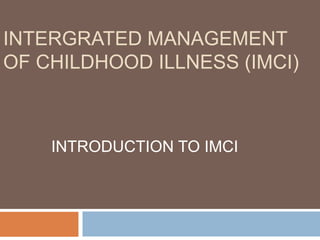 INTERGRATED MANAGEMENT
OF CHILDHOOD ILLNESS (IMCI)
INTRODUCTION TO IMCI
 
