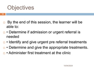 Objectives
 By the end of this session, the learner will be
able to:
 • Determine if admission or urgent referral is
needed
 • Identify and give urgent pre referral treatments
 • Determine and give the appropriate treatments.
 • Administer first treatment at the clinic
10/04/2024
10
 