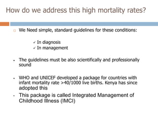 How do we address this high mortality rates?
 We Need simple, standard guidelines for these conditions:
 In diagnosis
 In management
• The guidelines must be also scientifically and professionally
sound
• WHO and UNICEF developed a package for countries with
infant mortality rate >40/1000 live births. Kenya has since
adopted this
• This package is called Integrated Management of
Childhood Illness (IMCI)
 