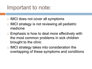 Important to note:
 IMCI does not cover all symptoms
 IMCI strategy is not reviewing all pediatric
medicine
 Emphasis is how to deal more effectively with
the most common problems in sick children
brought to the clinic
 IMCI strategy takes into consideration the
overlapping of these symptoms and conditions
 