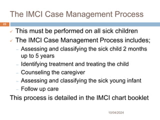 The IMCI Case Management Process
10/04/2024
23
 This must be performed on all sick children
 The IMCI Case Management Process includes;
– Assessing and classifying the sick child 2 months
up to 5 years
– Identifying treatment and treating the child
– Counseling the caregiver
– Assessing and classifying the sick young infant
– Follow up care
This process is detailed in the IMCI chart booklet
 