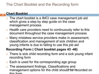 The Chart Booklet and the Recording form
10/04/2024
24 Chart Booklet
 The chart booklet is a IMCI case management job aid
which gives a step by step guide on the case
management process
 Health care providers need to continuously refer to this
document throughout the case management process
 Many mistakes service providers make in assessment,
classification and management of sick children and
young infants is due to failing to use this job aid
Recording Form ( Chart booklet pages 43 -46)
 There is sick child recording form and a sick young infant
recording form
 Each is used for the corresponding age group
 The assessment findings, Classifications and
management options for the child should be recorded on
 