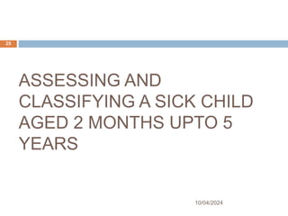 ASSESSING AND
CLASSIFYING A SICK CHILD
AGED 2 MONTHS UPTO 5
YEARS
10/04/2024
25
 