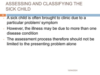 ASSESSING AND CLASSIFYING THE
SICK CHILD
10/04/2024
26
• A sick child is often brought to clinic due to a
particular problem/ symptom
• However, the illness may be due to more than one
disease condition
• The assessment process therefore should not be
limited to the presenting problem alone
 