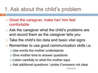 1. Ask about the child’s problem
10/04/2024
28
 Greet the caregiver, make her/ him feel
comfortable
 Ask the caregiver what the child’s problems are
and record them as the caregiver tells you
 Take the child’s bio data and basic vital signs
 Remember to use good communication skills i.e.
 Use words the mother understands
 Give mother time to answer questions
 Listen carefully to what the mother says
 Ask additional questions / probe if answers not clear
 