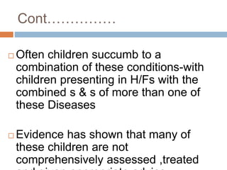 Cont……………
 Often children succumb to a
combination of these conditions-with
children presenting in H/Fs with the
combined s & s of more than one of
these Diseases
 Evidence has shown that many of
these children are not
comprehensively assessed ,treated
 