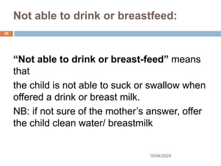 Not able to drink or breastfeed:
10/04/2024
30
“Not able to drink or breast-feed” means
that
the child is not able to suck or swallow when
offered a drink or breast milk.
NB: if not sure of the mother’s answer, offer
the child clean water/ breastmilk
 