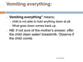Vomiting everything:
10/04/2024
31
 Vomiting everything” means;
 child is not able to hold anything down at all.
 What goes down comes back up.
 NB: if not sure of the mother’s answer, offer
the child clean water/ breastmilk. Observe if
the child vomits
 