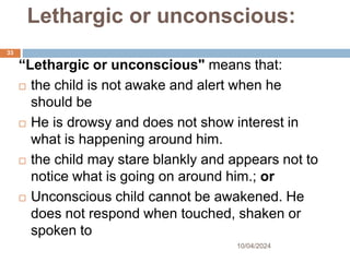 Lethargic or unconscious:
10/04/2024
33
“Lethargic or unconscious" means that:
 the child is not awake and alert when he
should be
 He is drowsy and does not show interest in
what is happening around him.
 the child may stare blankly and appears not to
notice what is going on around him.; or
 Unconscious child cannot be awakened. He
does not respond when touched, shaken or
spoken to
 