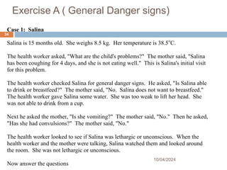 Exercise A ( General Danger signs)
10/04/2024
34
Case 1: Salina
Salina is 15 months old. She weighs 8.5 kg. Her temperature is 38.5o
C.
The health worker asked, "What are the child's problems?" The mother said, "Salina
has been coughing for 4 days, and she is not eating well." This is Salina's initial visit
for this problem.
The health worker checked Salina for general danger signs. He asked, "Is Salina able
to drink or breastfeed?" The mother said, "No. Salina does not want to breastfeed."
The health worker gave Salina some water. She was too weak to lift her head. She
was not able to drink from a cup.
Next he asked the mother, "Is she vomiting?" The mother said, "No." Then he asked,
"Has she had convulsions?" The mother said, "No."
The health worker looked to see if Salina was lethargic or unconscious. When the
health worker and the mother were talking, Salina watched them and looked around
the room. She was not lethargic or unconscious.
Now answer the questions
 