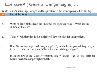 Exercise A ( General Danger signs)….
10/04/2024
35
Write Salina's name, age, weight and temperature in the spaces provided on the top
line of the form.
b. Write Salina's problem on the line after the question "Ask -- What are the
child's problems?"
c. Tick () whether this is the initial or follow-up visit for this problem.
d. Does Salina have a general danger sign? If yes, circle her general danger sign
in the box with the question, "Check for general danger signs."
In the top row of the "Classify" column, tick () either "Yes" or "No" after the
words, "General danger sign present?"
 