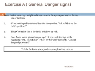 Exercise A ( General Danger signs)
10/04/2024
37
Write Justin's name, age, weight and temperature in the spaces provided on the top
line of the form.
b. Write Justin's problem on the line after the question, "Ask -- What are the
child's problems?"
c. Tick () whether this is the initial or follow-up visit.
d. Does Justin have a general danger sign? If yes, circle the sign on the
Recording Form. Then tick () "Yes" or "No" after the words, "General
danger sign present?"
Tell the facilitator when you have completed this exercise.
 